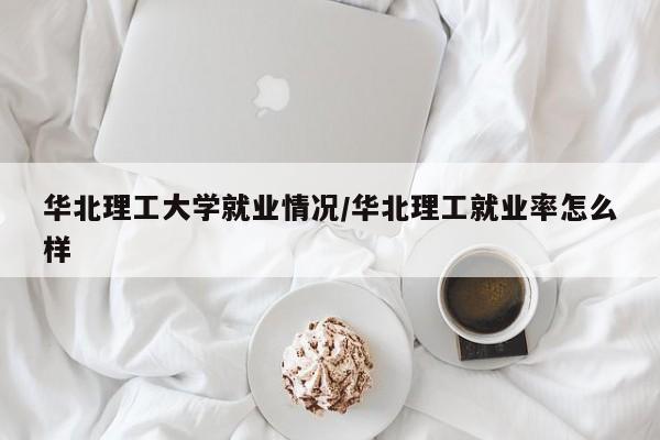 华北理工大学就业情况/华北理工就业率怎么样
