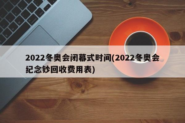 2022冬奥会闭幕式时间(2022冬奥会纪念钞回收费用表)