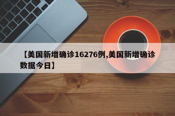 【美国新增确诊16276例,美国新增确诊数据今日】