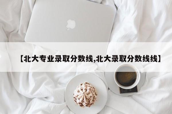 【北大专业录取分数线,北大录取分数线线】
