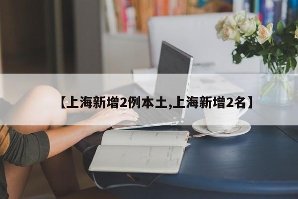 【上海新增2例本土,上海新增2名】