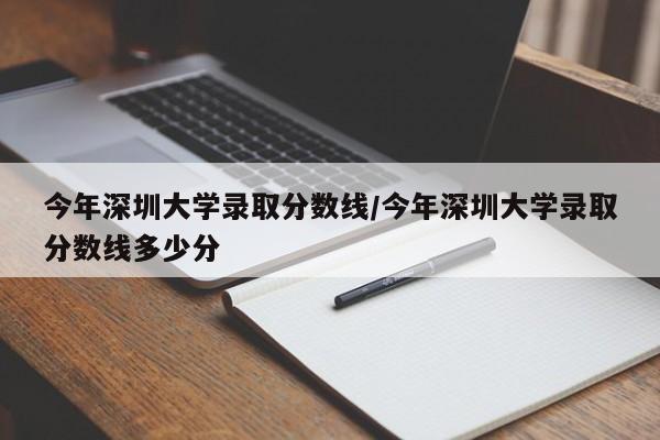 今年深圳大学录取分数线/今年深圳大学录取分数线多少分