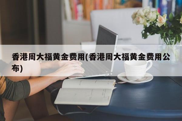 香港周大福黄金费用(香港周大福黄金费用公布)