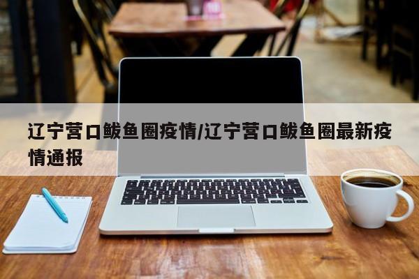 辽宁营口鲅鱼圈疫情/辽宁营口鲅鱼圈最新疫情通报