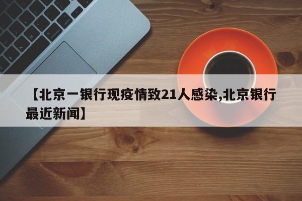 【北京一银行现疫情致21人感染,北京银行最近新闻】