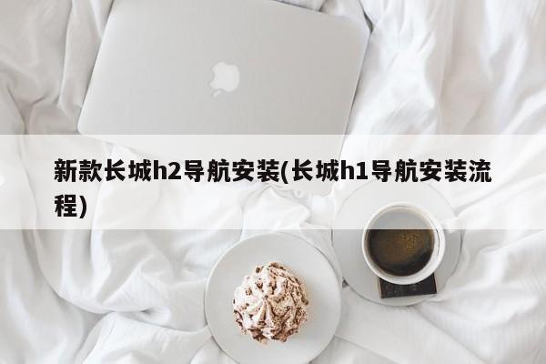 新款长城h2导航安装(长城h1导航安装流程)