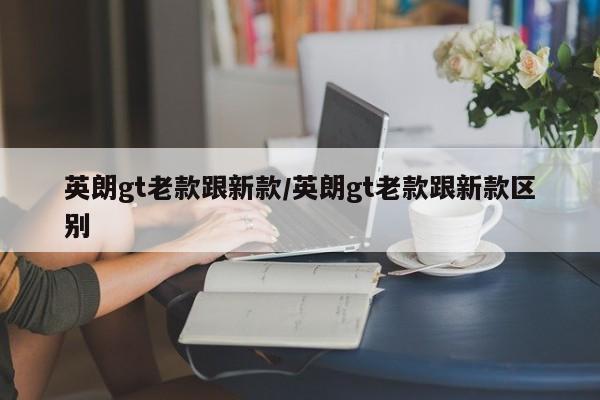 英朗gt老款跟新款/英朗gt老款跟新款区别