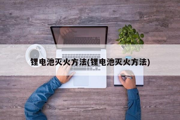 锂电池灭火方法(锂电池灭火方法)