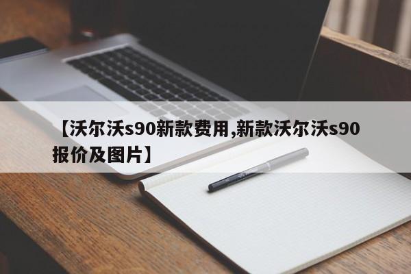 【沃尔沃s90新款费用,新款沃尔沃s90报价及图片】