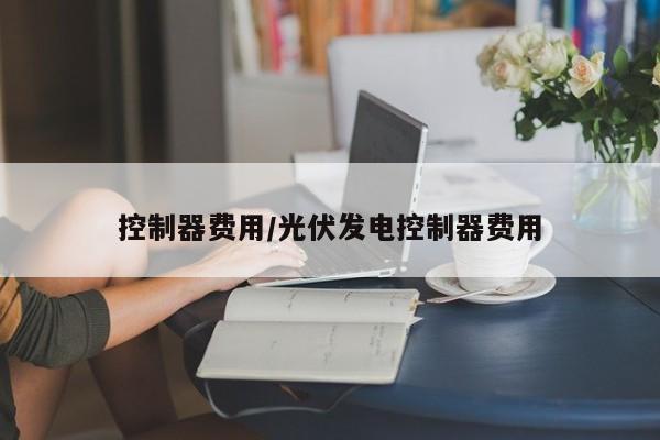 控制器费用/光伏发电控制器费用
