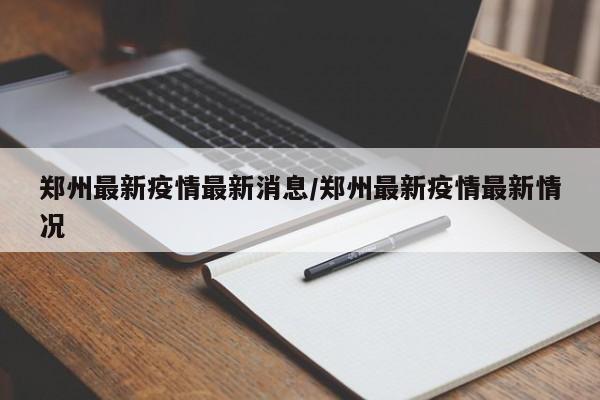 郑州最新疫情最新消息/郑州最新疫情最新情况