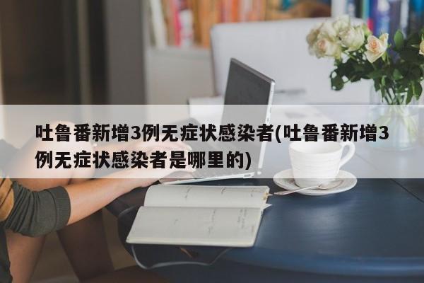 吐鲁番新增3例无症状感染者(吐鲁番新增3例无症状感染者是哪里的)