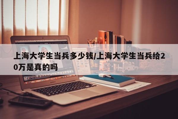 上海大学生当兵多少钱/上海大学生当兵给20万是真的吗