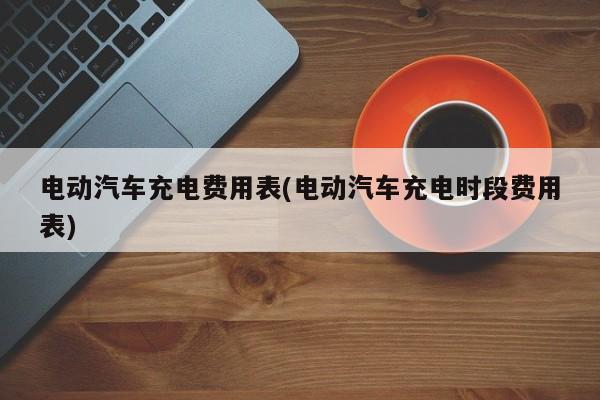 电动汽车充电费用表(电动汽车充电时段费用表)