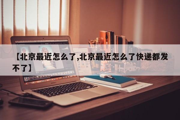 【北京最近怎么了,北京最近怎么了快递都发不了】