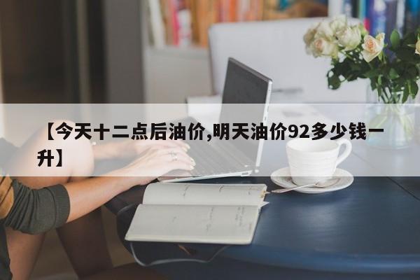 【今天十二点后油价,明天油价92多少钱一升】
