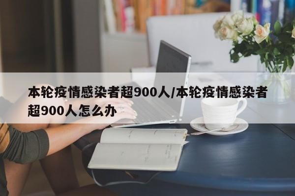 本轮疫情感染者超900人/本轮疫情感染者超900人怎么办