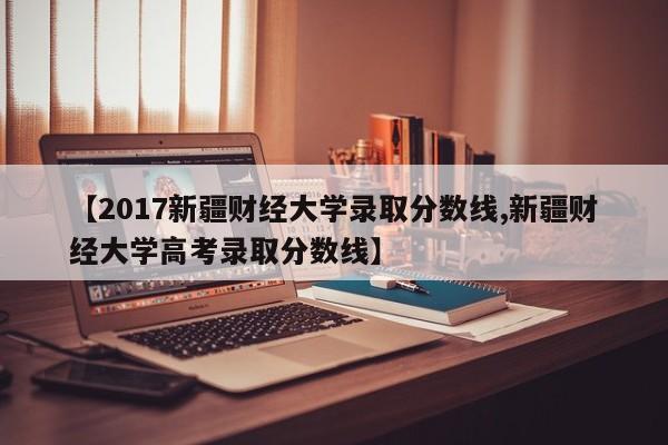 【2017新疆财经大学录取分数线,新疆财经大学高考录取分数线】