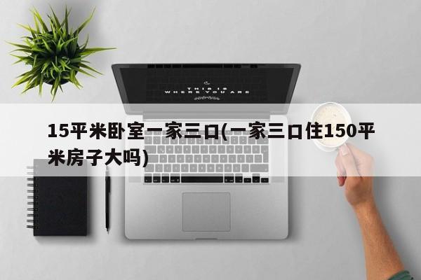15平米卧室一家三口(一家三口住150平米房子大吗)