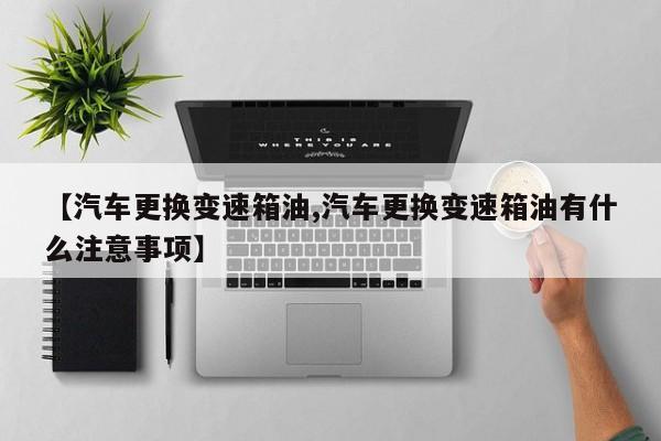 【汽车更换变速箱油,汽车更换变速箱油有什么注意事项】
