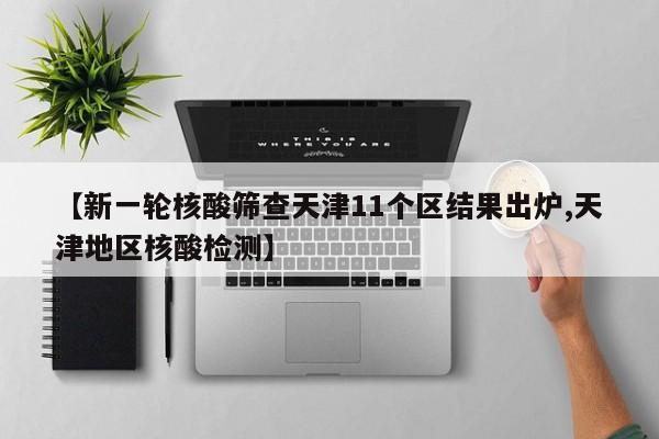 【新一轮核酸筛查天津11个区结果出炉,天津地区核酸检测】