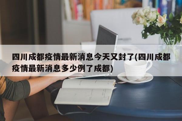 四川成都疫情最新消息今天又封了(四川成都疫情最新消息多少例了成都)
