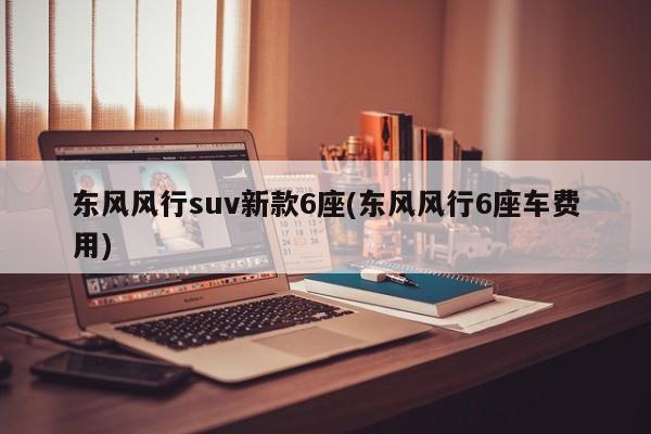 东风风行suv新款6座(东风风行6座车费用)