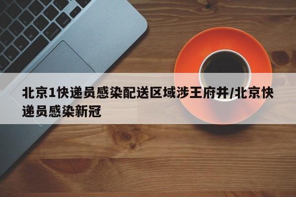 北京1快递员感染配送区域涉王府井/北京快递员感染新冠