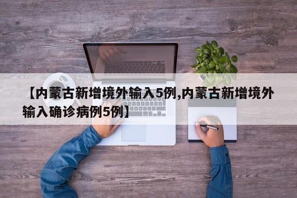 【内蒙古新增境外输入5例,内蒙古新增境外输入确诊病例5例】