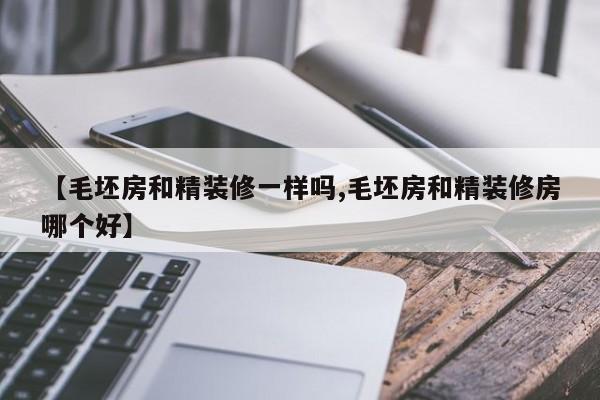 【毛坯房和精装修一样吗,毛坯房和精装修房哪个好】
