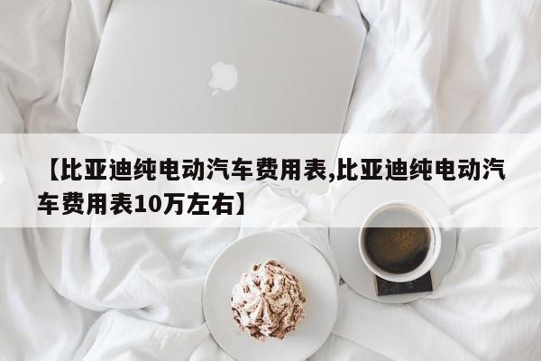 【比亚迪纯电动汽车费用表,比亚迪纯电动汽车费用表10万左右】