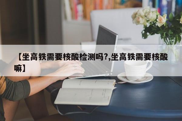 【坐高铁需要核酸检测吗?,坐高铁需要核酸嘛】