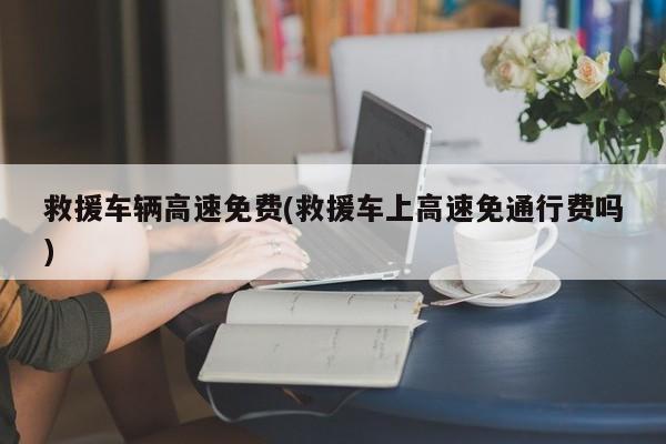 救援车辆高速免费(救援车上高速免通行费吗)