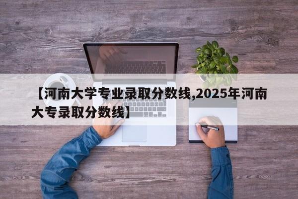 【河南大学专业录取分数线,2025年河南大专录取分数线】