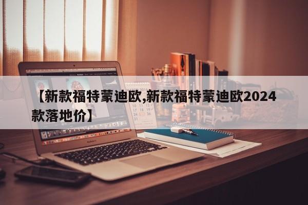 【新款福特蒙迪欧,新款福特蒙迪欧2024款落地价】