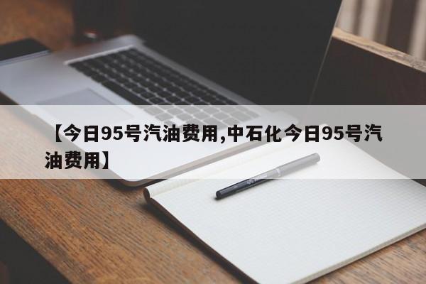 【今日95号汽油费用,中石化今日95号汽油费用】
