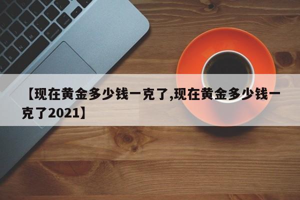 【现在黄金多少钱一克了,现在黄金多少钱一克了2021】