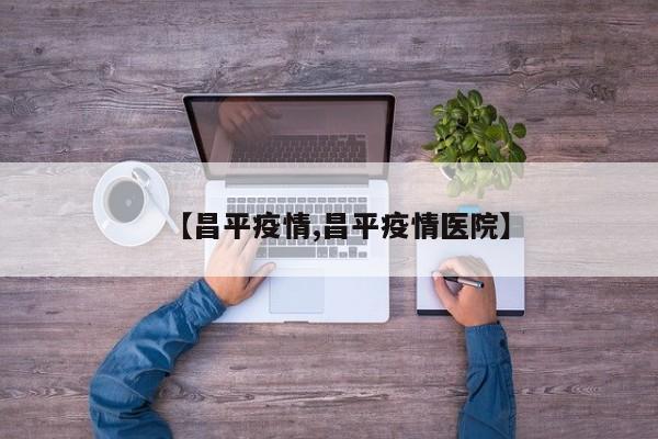 【昌平疫情,昌平疫情医院】