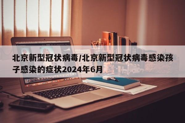 北京新型冠状病毒/北京新型冠状病毒感染孩子感染的症状2024年6月