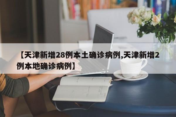 【天津新增28例本土确诊病例,天津新增2例本地确诊病例】
