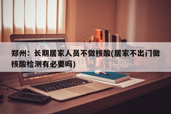 郑州：长期居家人员不做核酸(居家不出门做核酸检测有必要吗)