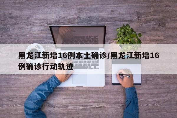 黑龙江新增16例本土确诊/黑龙江新增16例确诊行动轨迹