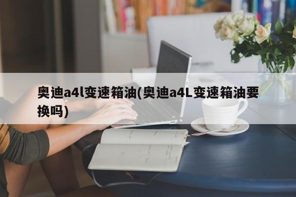 奥迪a4l变速箱油(奥迪a4L变速箱油要换吗)