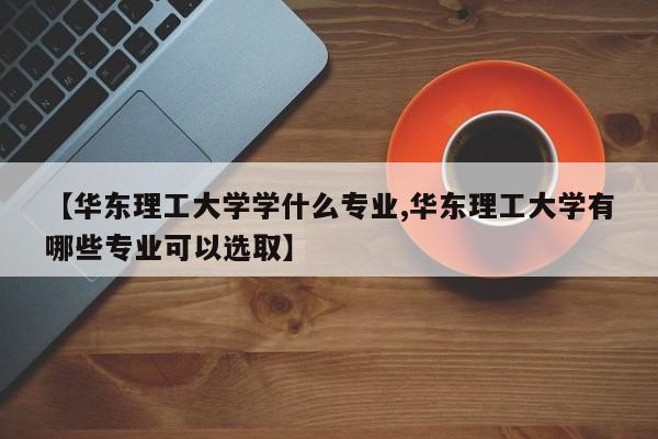 【华东理工大学学什么专业,华东理工大学有哪些专业可以选取】