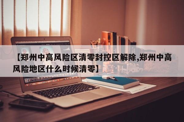 【郑州中高风险区清零封控区解除,郑州中高风险地区什么时候清零】