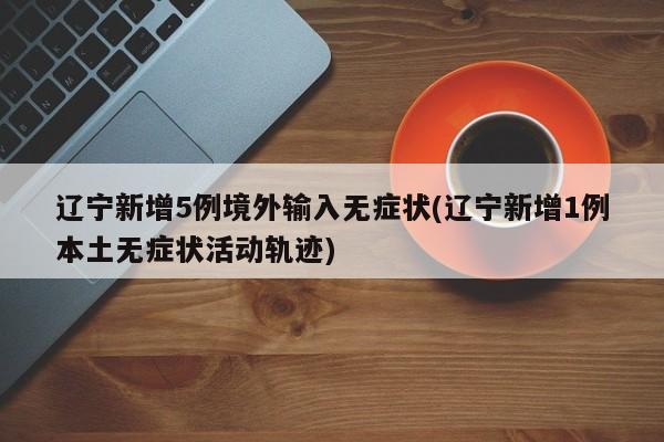辽宁新增5例境外输入无症状(辽宁新增1例本土无症状活动轨迹)