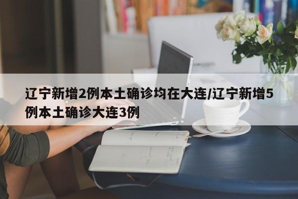 辽宁新增2例本土确诊均在大连/辽宁新增5例本土确诊大连3例