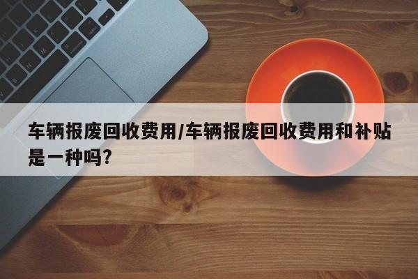 车辆报废回收费用/车辆报废回收费用和补贴是一种吗?