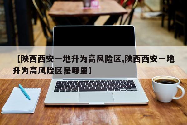 【陕西西安一地升为高风险区,陕西西安一地升为高风险区是哪里】