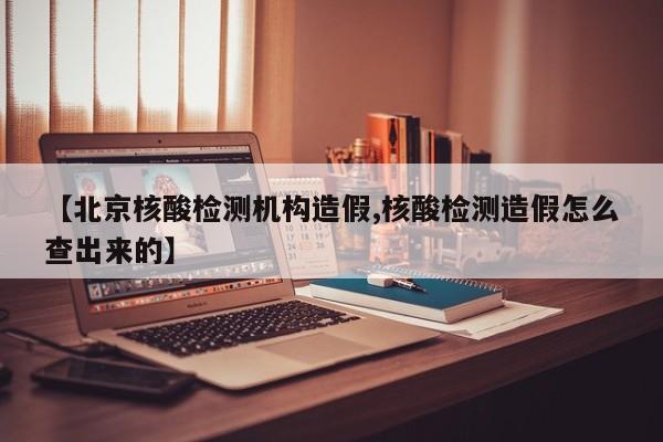 【北京核酸检测机构造假,核酸检测造假怎么查出来的】